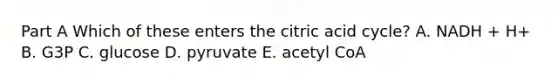 Part A Which of these enters the citric acid cycle? A. NADH + H+ B. G3P C. glucose D. pyruvate E. acetyl CoA