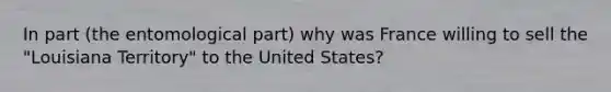 In part (the entomological part) why was France willing to sell the "Louisiana Territory" to the United States?