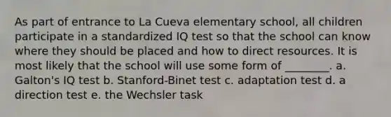 As part of entrance to La Cueva elementary school, all children participate in a standardized IQ test so that the school can know where they should be placed and how to direct resources. It is most likely that the school will use some form of ________. a. Galton's IQ test b. Stanford-Binet test c. adaptation test d. a direction test e. the Wechsler task