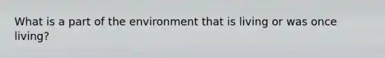 What is a part of the environment that is living or was once living?
