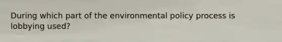 During which part of the environmental policy process is lobbying used?