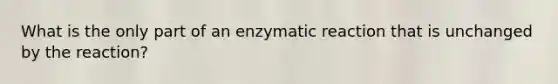 What is the only part of an enzymatic reaction that is unchanged by the reaction?