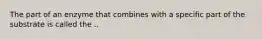 The part of an enzyme that combines with a specific part of the substrate is called the ..