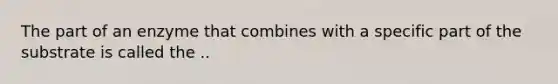 The part of an enzyme that combines with a specific part of the substrate is called the ..