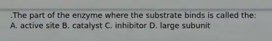 .The part of the enzyme where the substrate binds is called the: A. active site B. catalyst C. inhibitor D. large subunit