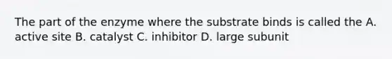 The part of the enzyme where the substrate binds is called the A. active site B. catalyst C. inhibitor D. large subunit