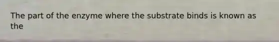 The part of the enzyme where the substrate binds is known as the