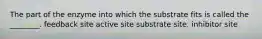 The part of the enzyme into which the substrate fits is called the ________. feedback site active site substrate site. inhibitor site