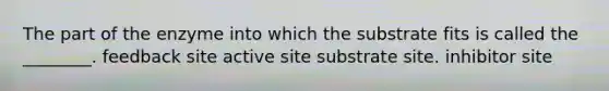 The part of the enzyme into which the substrate fits is called the ________. feedback site active site substrate site. inhibitor site