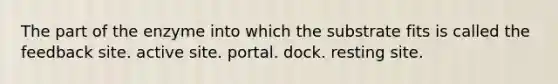 The part of the enzyme into which the substrate fits is called the feedback site. active site. portal. dock. resting site.