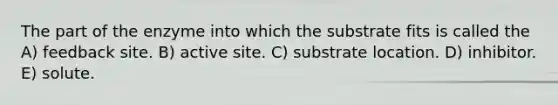 The part of the enzyme into which the substrate fits is called the A) feedback site. B) active site. C) substrate location. D) inhibitor. E) solute.