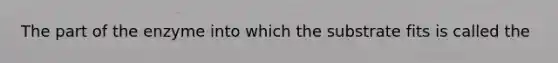 The part of the enzyme into which the substrate fits is called the