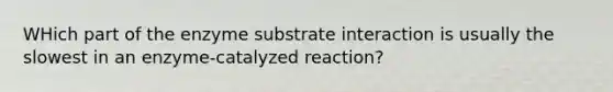 WHich part of the enzyme substrate interaction is usually the slowest in an enzyme-catalyzed reaction?