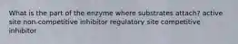 What is the part of the enzyme where substrates attach? active site non-competitive inhibitor regulatory site competitive inhibitor