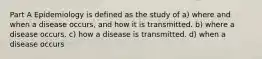 Part A Epidemiology is defined as the study of a) where and when a disease occurs, and how it is transmitted. b) where a disease occurs. c) how a disease is transmitted. d) when a disease occurs