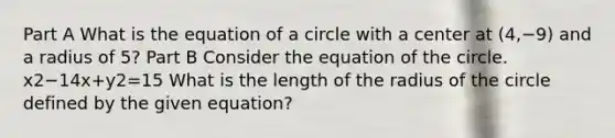 Part A What is the equation of a circle with a center at (4,−9) and a radius of 5? Part B Consider the equation of the circle. x2−14x+y2=15 What is the length of the radius of the circle defined by the given equation?