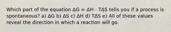 Which part of the equation ΔG = ΔH - TΔS tells you if a process is spontaneous? a) ΔG b) ΔS c) ΔH d) TΔS e) All of these values reveal the direction in which a reaction will go.