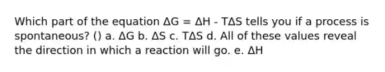 Which part of the equation ΔG = ΔH - TΔS tells you if a process is spontaneous? () a. ΔG b. ΔS c. TΔS d. All of these values reveal the direction in which a reaction will go. e. ΔH