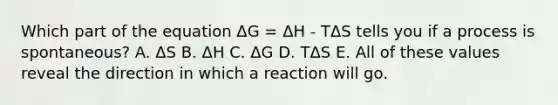 Which part of the equation ΔG = ΔH - TΔS tells you if a process is spontaneous? A. ΔS B. ΔH C. ΔG D. TΔS E. All of these values reveal the direction in which a reaction will go.