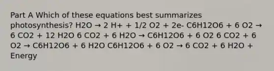 Part A Which of these equations best summarizes photosynthesis? H2O → 2 H+ + 1/2 O2 + 2e- C6H12O6 + 6 O2 → 6 CO2 + 12 H2O 6 CO2 + 6 H2O → C6H12O6 + 6 O2 6 CO2 + 6 O2 → C6H12O6 + 6 H2O C6H12O6 + 6 O2 → 6 CO2 + 6 H2O + Energy