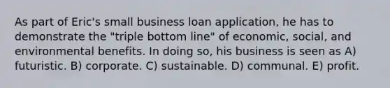 As part of Eric's small business loan application, he has to demonstrate the "triple bottom line" of economic, social, and environmental benefits. In doing so, his business is seen as A) futuristic. B) corporate. C) sustainable. D) communal. E) profit.