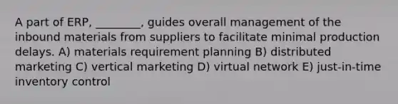 A part of ERP, ________, guides overall management of the inbound materials from suppliers to facilitate minimal production delays. A) materials requirement planning B) distributed marketing C) vertical marketing D) virtual network E) just-in-time inventory control