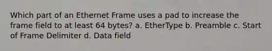 Which part of an Ethernet Frame uses a pad to increase the frame field to at least 64 bytes? a. EtherType b. Preamble c. Start of Frame Delimiter d. Data field