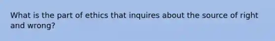 What is the part of ethics that inquires about the source of right and wrong?