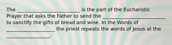 The __________________________ is the part of the Eucharistic Prayer that asks the Father to send the __________________________ to sanctify the gifts of bread and wine. In the Words of ____________________ the priest repeats the words of Jesus at the __________________.