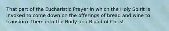 That part of the Eucharistic Prayer in which the Holy Spirit is invoked to come down on the offerings of bread and wine to transform them into the Body and Blood of Christ.