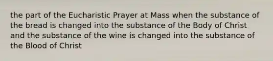 the part of the Eucharistic Prayer at Mass when the substance of the bread is changed into the substance of the Body of Christ and the substance of the wine is changed into the substance of the Blood of Christ