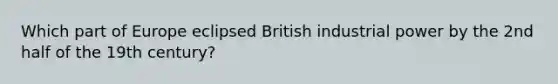 Which part of Europe eclipsed British industrial power by the 2nd half of the 19th century?