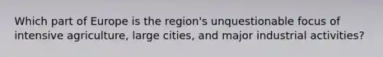 Which part of Europe is the region's unquestionable focus of intensive agriculture, large cities, and major industrial activities?