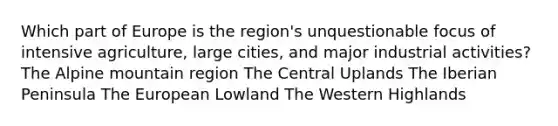 Which part of Europe is the region's unquestionable focus of intensive agriculture, large cities, and major industrial activities? The Alpine mountain region The Central Uplands The Iberian Peninsula The European Lowland The Western Highlands