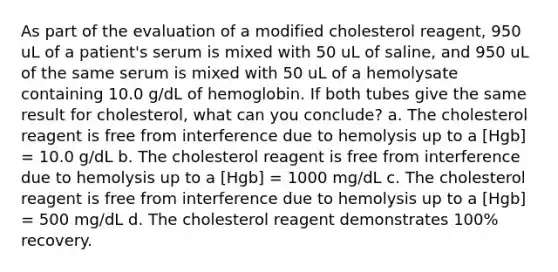 As part of the evaluation of a modified cholesterol reagent, 950 uL of a patient's serum is mixed with 50 uL of saline, and 950 uL of the same serum is mixed with 50 uL of a hemolysate containing 10.0 g/dL of hemoglobin. If both tubes give the same result for cholesterol, what can you conclude? a. The cholesterol reagent is free from interference due to hemolysis up to a [Hgb] = 10.0 g/dL b. The cholesterol reagent is free from interference due to hemolysis up to a [Hgb] = 1000 mg/dL c. The cholesterol reagent is free from interference due to hemolysis up to a [Hgb] = 500 mg/dL d. The cholesterol reagent demonstrates 100% recovery.