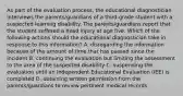 As part of the evaluation process, the educational diagnostician interviews the parents/guardians of a third-grade student with a suspected learning disability. The parents/guardians report that the student suffered a head injury at age five. Which of the following actions should the educational diagnostician take in response to this information? A. disregarding the information because of the amount of time that has passed since the incident B. continuing the evaluation but limiting the assessment to the area of the suspected disability C. suspending the evaluation until an Independent Educational Evaluation (IEE) is completed D. obtaining written permission from the parents/guardians to review pertinent medical records