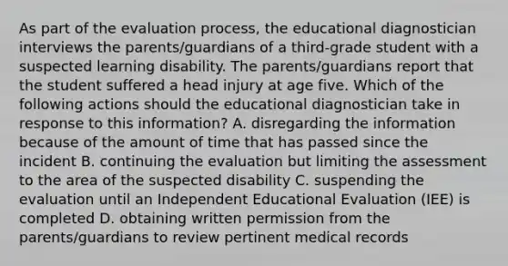 As part of the evaluation process, the educational diagnostician interviews the parents/guardians of a third-grade student with a suspected learning disability. The parents/guardians report that the student suffered a head injury at age five. Which of the following actions should the educational diagnostician take in response to this information? A. disregarding the information because of the amount of time that has passed since the incident B. continuing the evaluation but limiting the assessment to the area of the suspected disability C. suspending the evaluation until an Independent Educational Evaluation (IEE) is completed D. obtaining written permission from the parents/guardians to review pertinent medical records