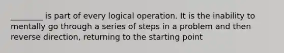 ________ is part of every logical operation. It is the inability to mentally go through a series of steps in a problem and then reverse direction, returning to the starting point