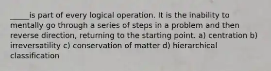 _____is part of every logical operation. It is the inability to mentally go through a series of steps in a problem and then reverse direction, returning to the starting point. a) centration b) irreversatility c) conservation of matter d) hierarchical classification