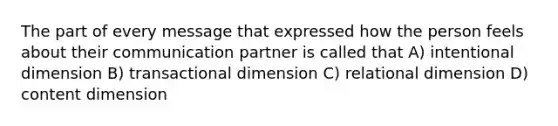 The part of every message that expressed how the person feels about their communication partner is called that A) intentional dimension B) transactional dimension C) relational dimension D) content dimension