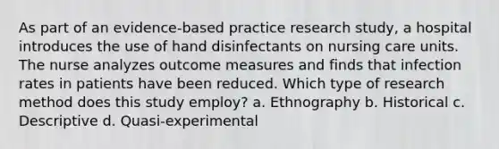 As part of an evidence-based practice research study, a hospital introduces the use of hand disinfectants on nursing care units. The nurse analyzes outcome measures and finds that infection rates in patients have been reduced. Which type of research method does this study employ? a. Ethnography b. Historical c. Descriptive d. Quasi-experimental