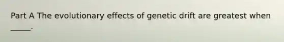 Part A The evolutionary effects of genetic drift are greatest when _____.