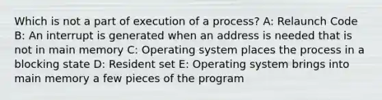 Which is not a part of execution of a process? A: Relaunch Code B: An interrupt is generated when an address is needed that is not in main memory C: Operating system places the process in a blocking state D: Resident set E: Operating system brings into main memory a few pieces of the program