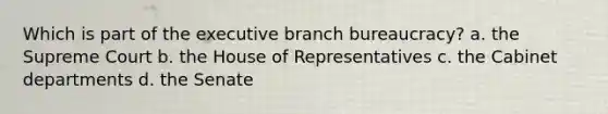 Which is part of the executive branch bureaucracy? a. the Supreme Court b. the House of Representatives c. the Cabinet departments d. the Senate