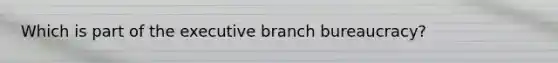 Which is part of the executive branch bureaucracy?