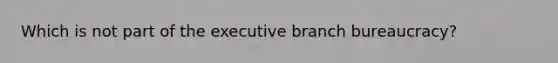 Which is not part of the executive branch bureaucracy?