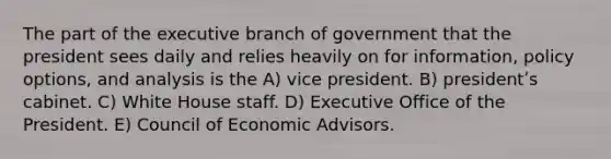 The part of <a href='https://www.questionai.com/knowledge/kBllUhZHhd-the-executive-branch' class='anchor-knowledge'>the executive branch</a> of government that the president sees daily and relies heavily on for information, policy options, and analysis is the A) vice president. B) presidentʹs cabinet. C) White House staff. D) Executive Office of the President. E) Council of Economic Advisors.