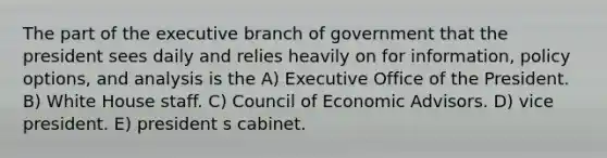 The part of the executive branch of government that the president sees daily and relies heavily on for information, policy options, and analysis is the A) Executive Office of the President. B) White House staff. C) Council of Economic Advisors. D) vice president. E) president s cabinet.