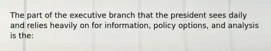 The part of the executive branch that the president sees daily and relies heavily on for information, policy options, and analysis is the: