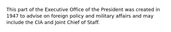 This part of the Executive Office of the President was created in 1947 to advise on foreign policy and military affairs and may include the CIA and Joint Chief of Staff.